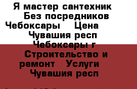 Я мастер сантехник . Без посредников.Чебоксары. › Цена ­ 500 - Чувашия респ., Чебоксары г. Строительство и ремонт » Услуги   . Чувашия респ.